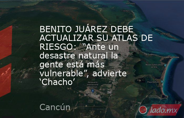 BENITO JUÁREZ DEBE ACTUALIZAR SU ATLAS DE RIESGO:  “Ante un desastre natural la gente está más vulnerable”, advierte ‘Chacho’. Noticias en tiempo real