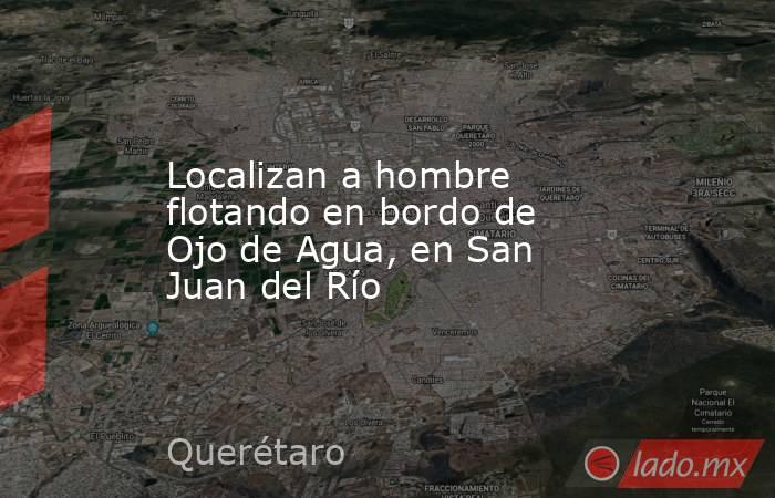 Localizan a hombre flotando en bordo de Ojo de Agua, en San Juan del Río. Noticias en tiempo real