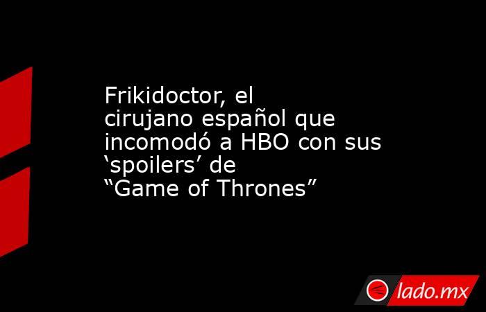 Frikidoctor, el cirujano español que incomodó a HBO con sus ‘spoilers’ de “Game of Thrones”. Noticias en tiempo real