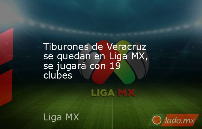 Tiburones de Veracruz se quedan en Liga MX, se jugará con 19 clubes. Noticias en tiempo real