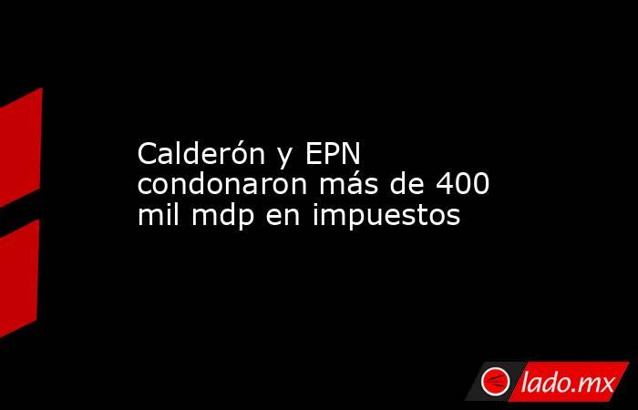 Calderón y EPN condonaron más de 400 mil mdp en impuestos. Noticias en tiempo real