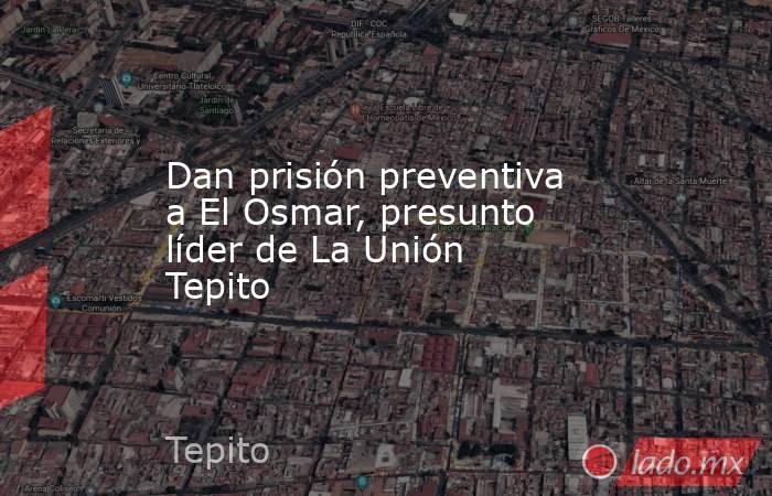 Dan prisión preventiva a El Osmar, presunto líder de La Unión Tepito. Noticias en tiempo real