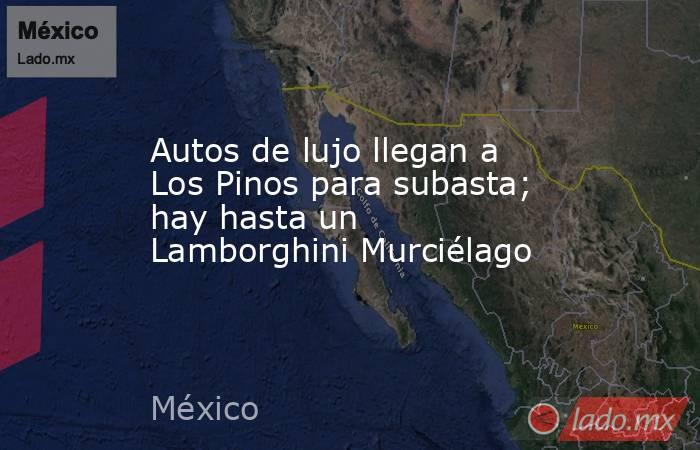 Autos de lujo llegan a Los Pinos para subasta; hay hasta un Lamborghini Murciélago. Noticias en tiempo real