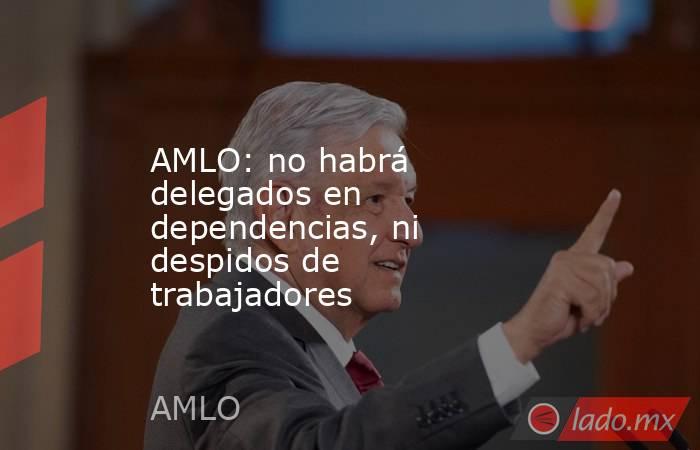 AMLO: no habrá delegados en dependencias, ni despidos de trabajadores. Noticias en tiempo real