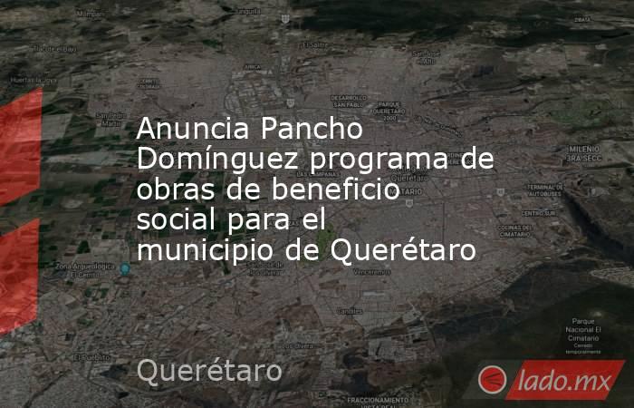 Anuncia Pancho Domínguez programa de obras de beneficio social para el municipio de Querétaro. Noticias en tiempo real