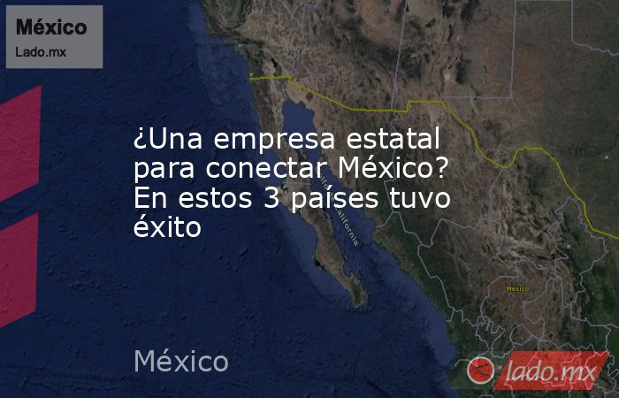 ¿Una empresa estatal para conectar México? En estos 3 países tuvo éxito. Noticias en tiempo real