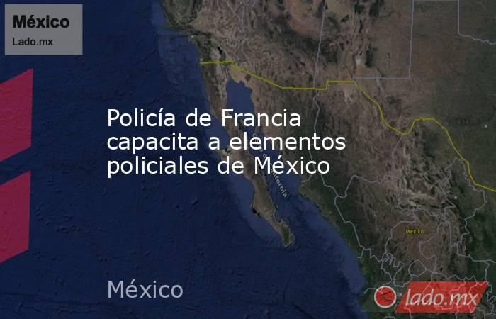 Policía de Francia capacita a elementos policiales de México. Noticias en tiempo real