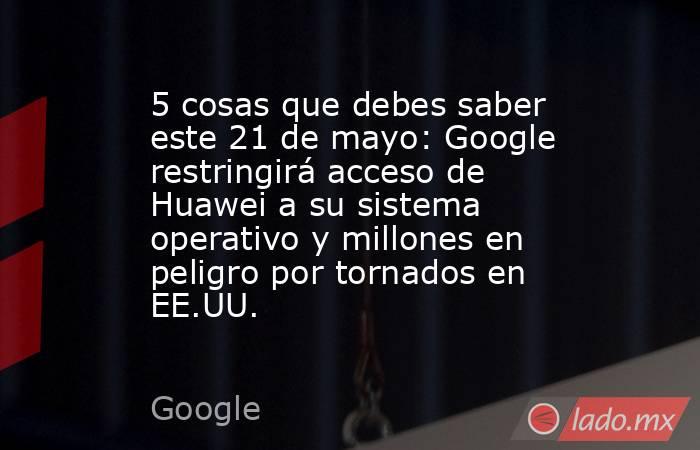 5 cosas que debes saber este 21 de mayo: Google restringirá acceso de Huawei a su sistema operativo y millones en peligro por tornados en EE.UU.. Noticias en tiempo real