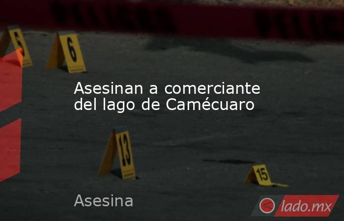 Asesinan a comerciante del lago de Camécuaro. Noticias en tiempo real