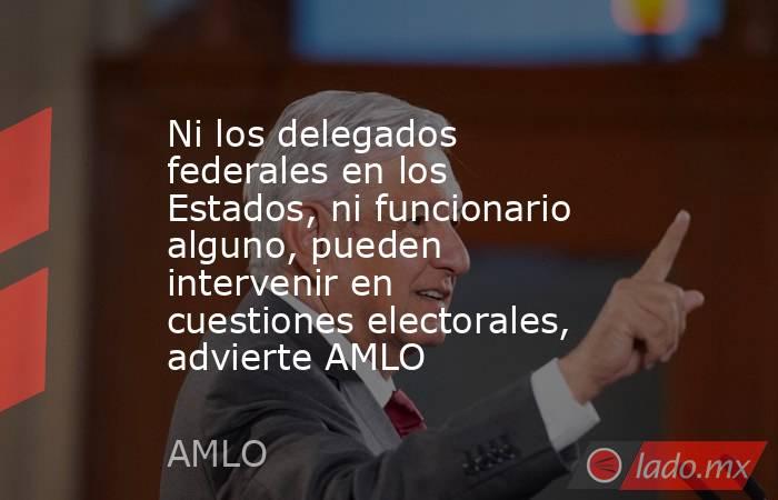 Ni los delegados federales en los Estados, ni funcionario alguno, pueden intervenir en cuestiones electorales, advierte AMLO. Noticias en tiempo real