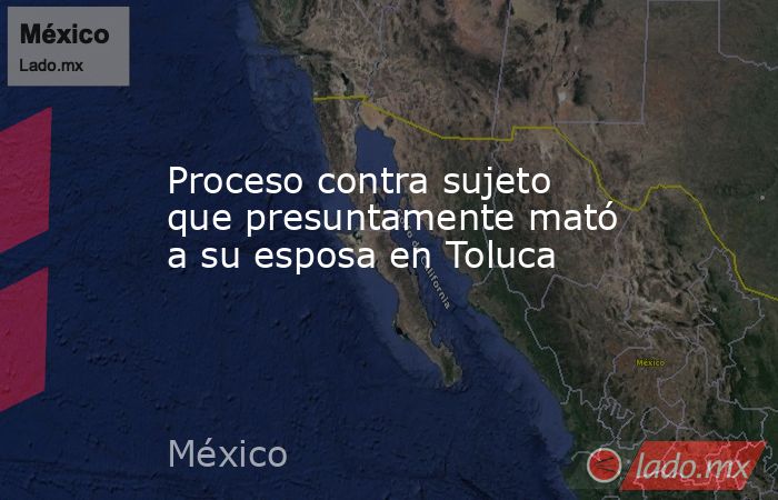 Proceso contra sujeto que presuntamente mató a su esposa en Toluca. Noticias en tiempo real