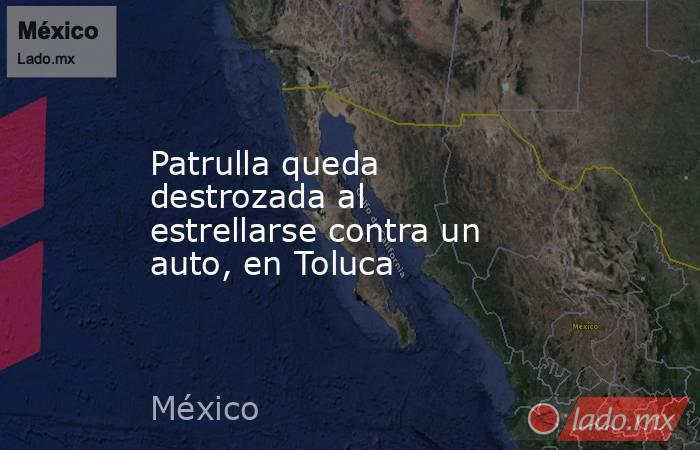Patrulla queda destrozada al estrellarse contra un auto, en Toluca. Noticias en tiempo real