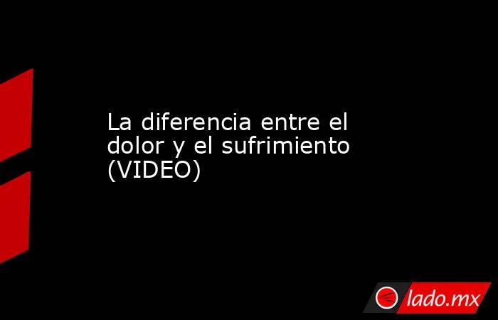 La diferencia entre el dolor y el sufrimiento (VIDEO) 
. Noticias en tiempo real