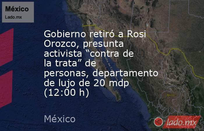 Gobierno retiró a Rosi Orozco, presunta activista “contra de la trata” de personas, departamento de lujo de 20 mdp (12:00 h). Noticias en tiempo real