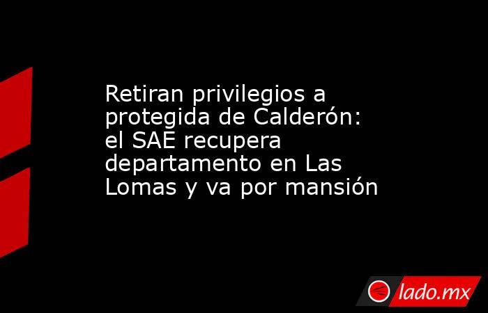 Retiran privilegios a protegida de Calderón: el SAE recupera departamento en Las Lomas y va por mansión. Noticias en tiempo real