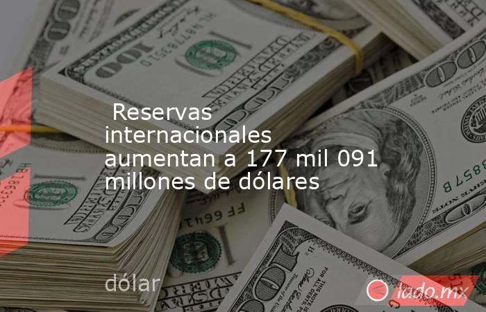  Reservas internacionales aumentan a 177 mil 091 millones de dólares. Noticias en tiempo real