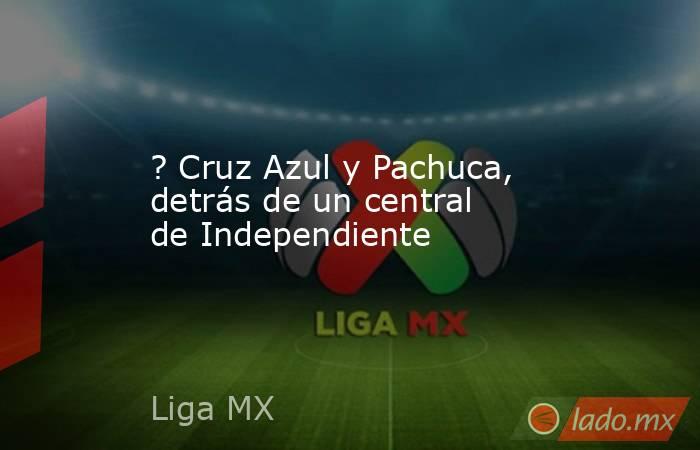 ? Cruz Azul y Pachuca, detrás de un central de Independiente. Noticias en tiempo real