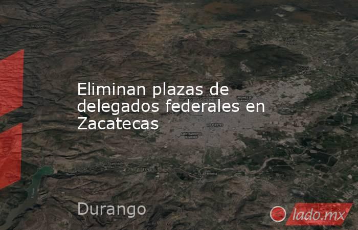 Eliminan plazas de delegados federales en Zacatecas. Noticias en tiempo real