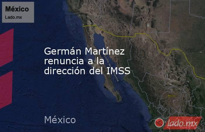 Germán Martínez renuncia a la dirección del IMSS. Noticias en tiempo real