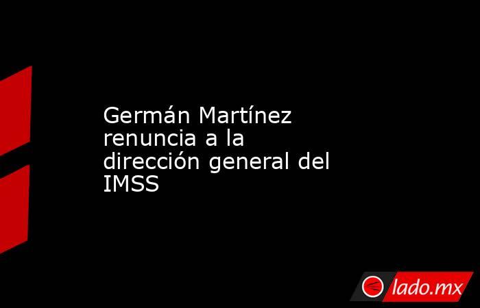 Germán Martínez renuncia a la dirección general del IMSS. Noticias en tiempo real