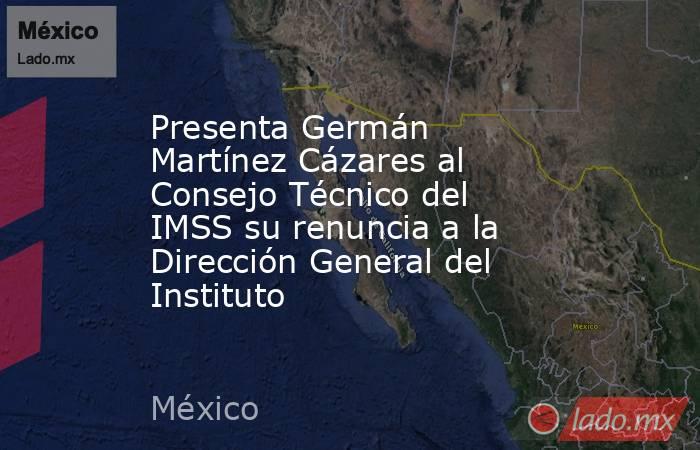 Presenta Germán Martínez Cázares al Consejo Técnico del IMSS su renuncia a la Dirección General del Instituto. Noticias en tiempo real