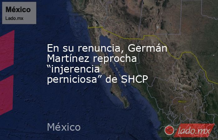 En su renuncia, Germán Martínez reprocha “injerencia perniciosa” de SHCP. Noticias en tiempo real