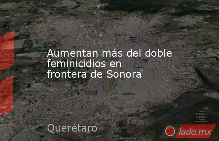 Aumentan más del doble feminicidios en frontera de Sonora. Noticias en tiempo real