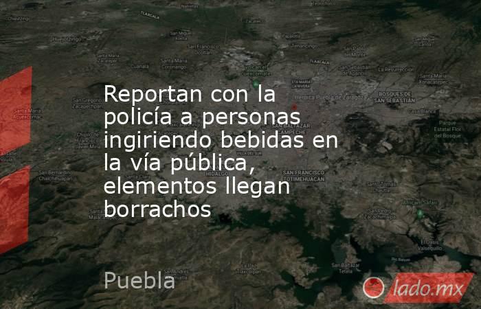 Reportan con la policía a personas ingiriendo bebidas en la vía pública, elementos llegan borrachos. Noticias en tiempo real