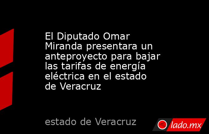 El Diputado Omar Miranda presentara un anteproyecto para bajar las tarifas de energía eléctrica en el estado de Veracruz. Noticias en tiempo real