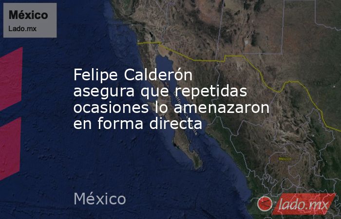 Felipe Calderón asegura que repetidas ocasiones lo amenazaron en forma directa. Noticias en tiempo real