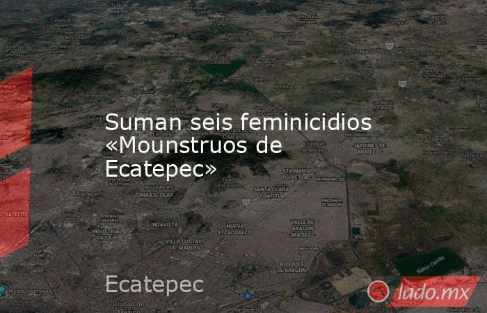 Suman seis feminicidios «Mounstruos de Ecatepec». Noticias en tiempo real