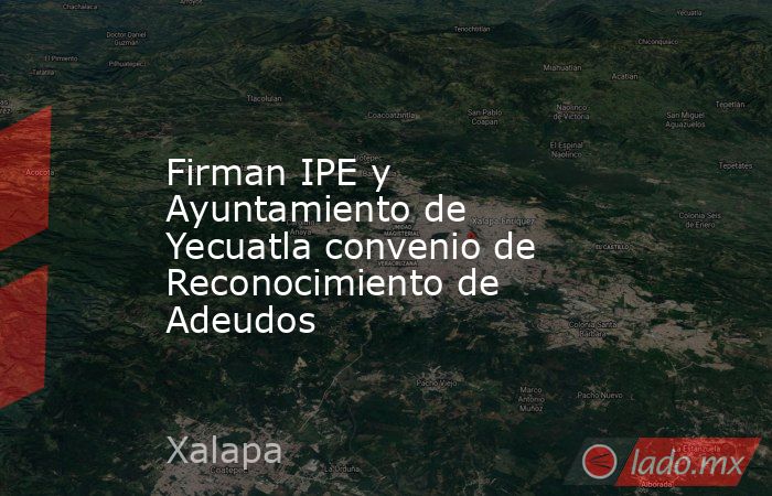 Firman IPE y Ayuntamiento de Yecuatla convenio de Reconocimiento de Adeudos. Noticias en tiempo real