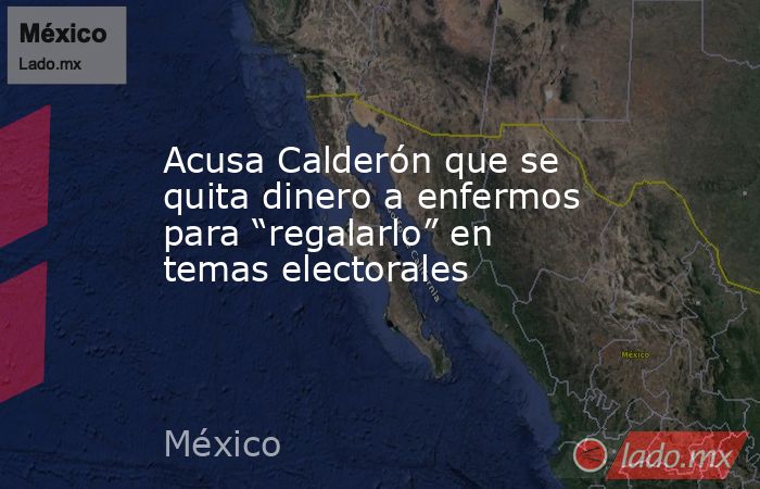 Acusa Calderón que se quita dinero a enfermos para “regalarlo” en temas electorales. Noticias en tiempo real