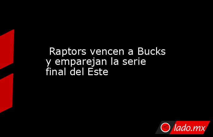  Raptors vencen a Bucks y emparejan la serie final del Este. Noticias en tiempo real