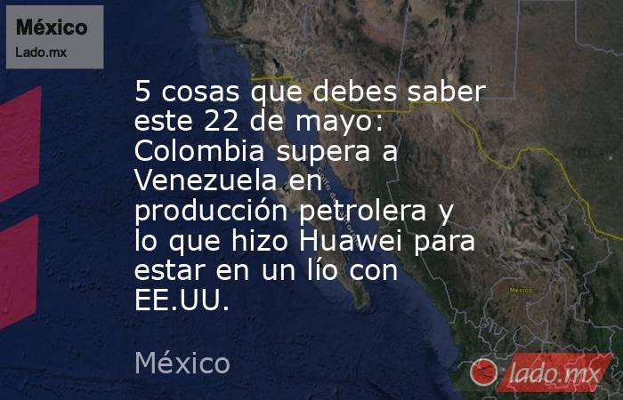 5 cosas que debes saber este 22 de mayo: Colombia supera a Venezuela en producción petrolera y lo que hizo Huawei para estar en un lío con EE.UU.. Noticias en tiempo real