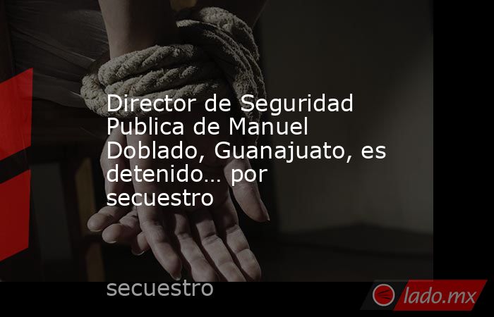 Director de Seguridad Publica de Manuel Doblado, Guanajuato, es detenido… por secuestro. Noticias en tiempo real