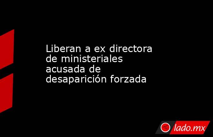 Liberan a ex directora de ministeriales acusada de desaparición forzada. Noticias en tiempo real