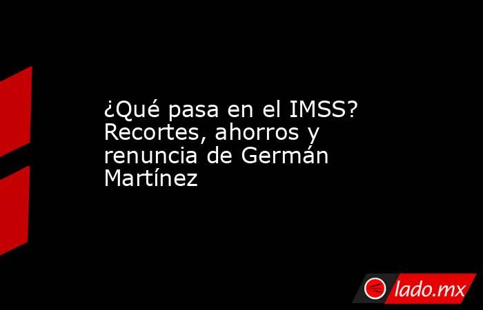 ¿Qué pasa en el IMSS? Recortes, ahorros y renuncia de Germán Martínez. Noticias en tiempo real