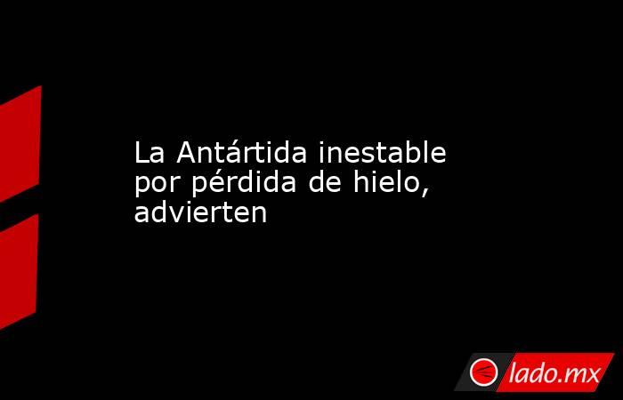 La Antártida inestable por pérdida de hielo, advierten. Noticias en tiempo real