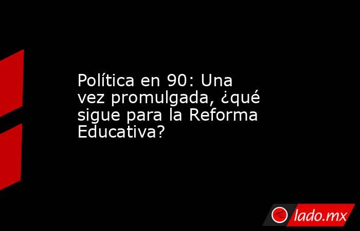 Política en 90: Una vez promulgada, ¿qué sigue para la Reforma Educativa?. Noticias en tiempo real