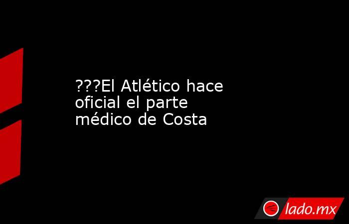 ???El Atlético hace oficial el parte médico de Costa. Noticias en tiempo real