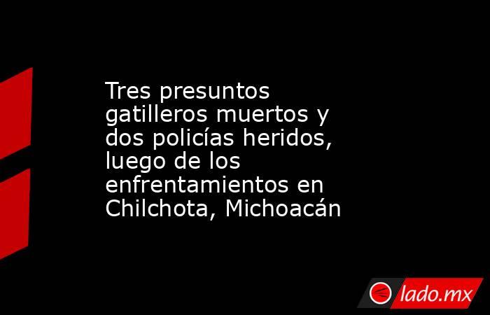 Tres presuntos gatilleros muertos y dos policías heridos, luego de los enfrentamientos en Chilchota, Michoacán. Noticias en tiempo real