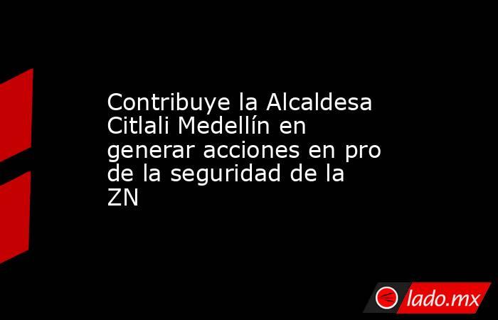 Contribuye la Alcaldesa Citlali Medellín en generar acciones en pro de la seguridad de la ZN. Noticias en tiempo real