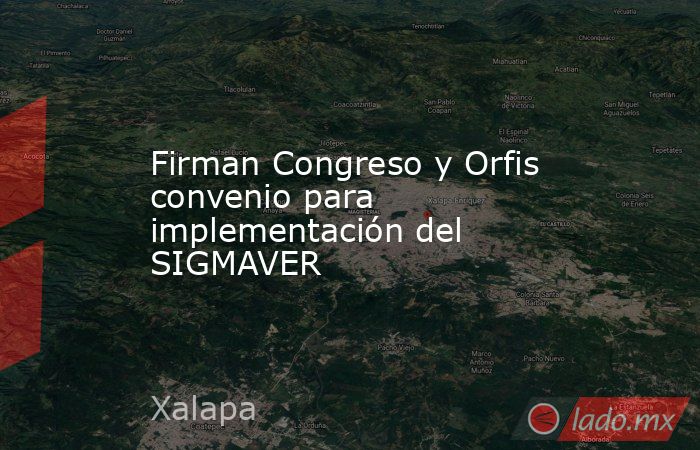 Firman Congreso y Orfis convenio para implementación del SIGMAVER. Noticias en tiempo real