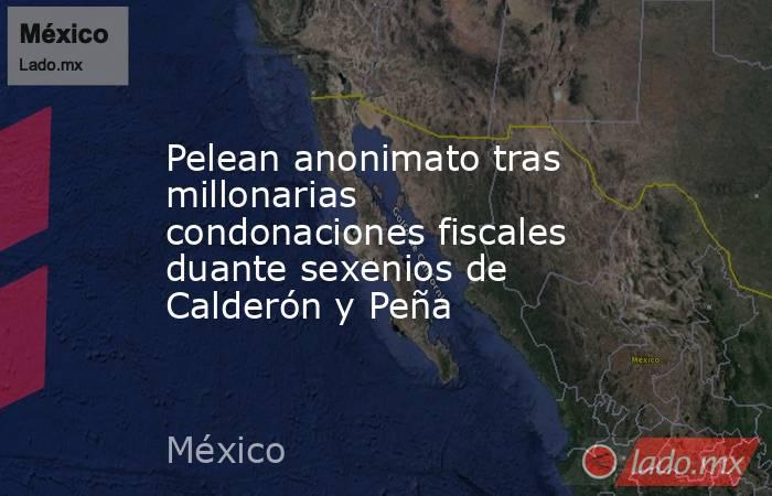 Pelean anonimato tras millonarias condonaciones fiscales duante sexenios de Calderón y Peña. Noticias en tiempo real