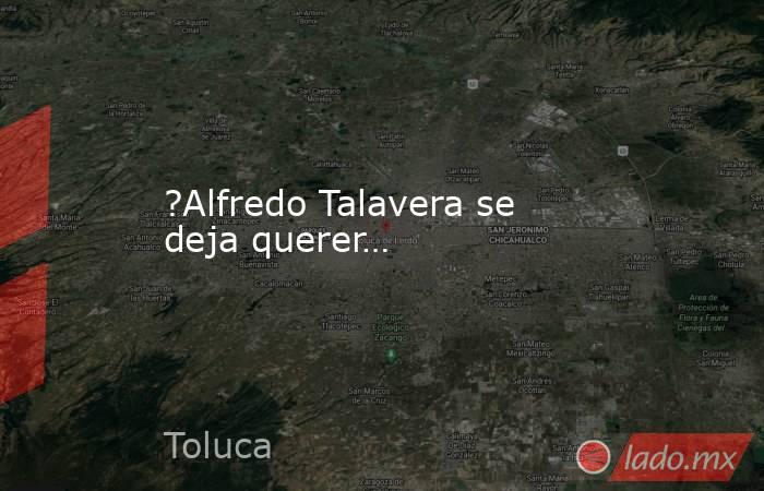 ?Alfredo Talavera se deja querer…. Noticias en tiempo real