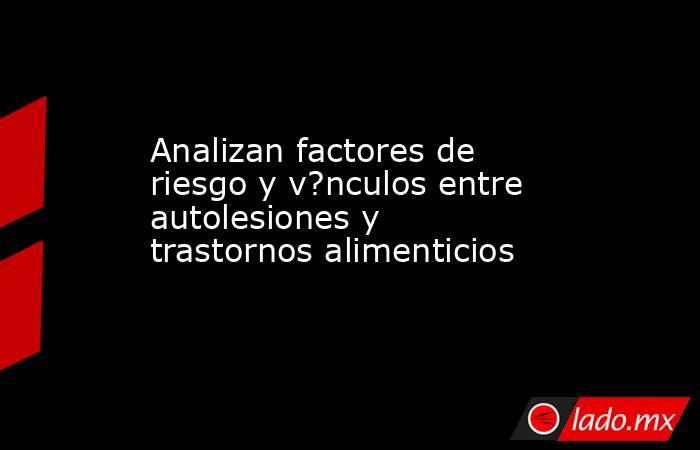 Analizan factores de riesgo y v?nculos entre autolesiones y trastornos alimenticios. Noticias en tiempo real