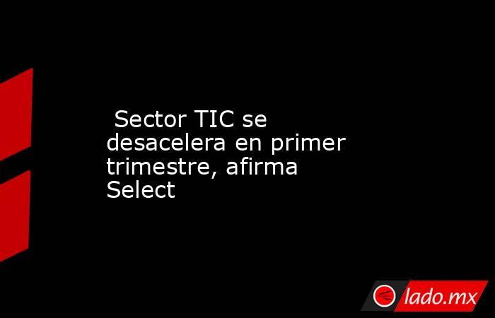  Sector TIC se desacelera en primer trimestre, afirma Select. Noticias en tiempo real