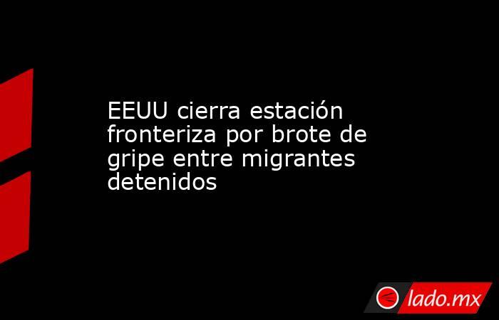 EEUU cierra estación fronteriza por brote de gripe entre migrantes detenidos. Noticias en tiempo real