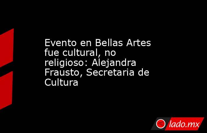 Evento en Bellas Artes fue cultural, no religioso: Alejandra Frausto, Secretaria de Cultura. Noticias en tiempo real